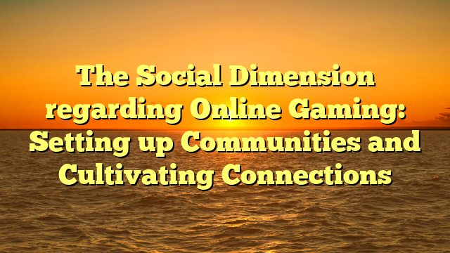 The Social Dimension regarding Online Gaming: Setting up Communities and Cultivating Connections