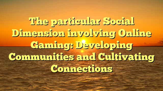 The particular Social Dimension involving Online Gaming: Developing Communities and Cultivating Connections